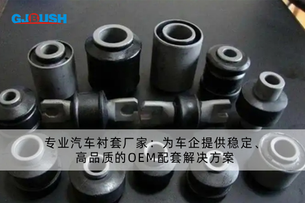 专业汽车衬套厂家：为车企提供稳定、高品质的OEM配套解决方案
