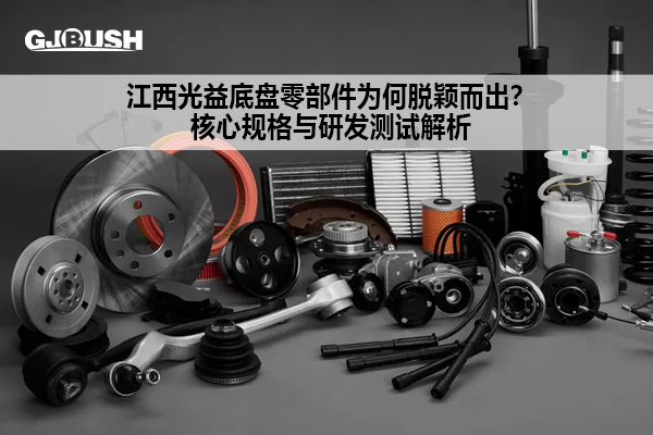 江西光益底盘零部件为何脱颖而出？核心规格与研发测试解析