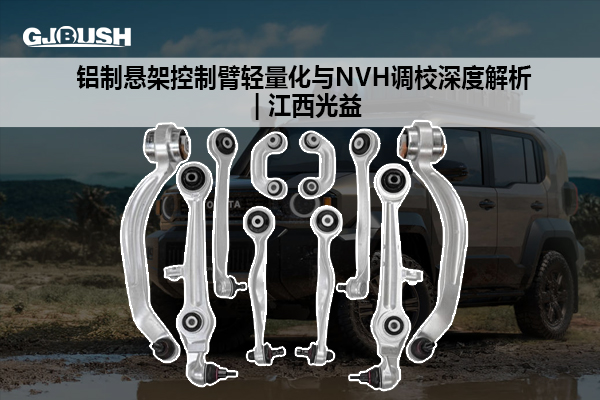 铝制悬架控制臂轻量化与NVH调校深度解析 | 江西光益