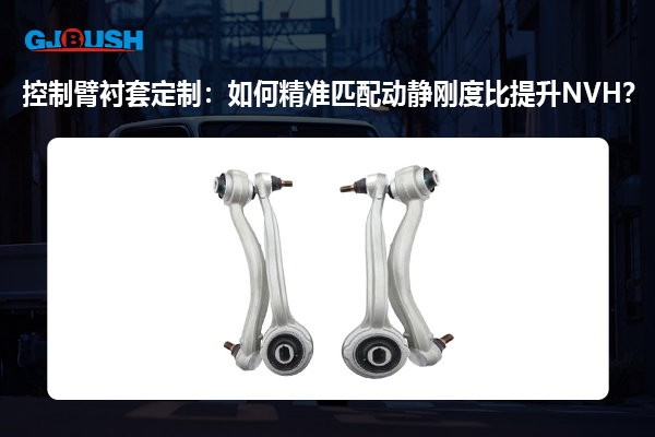 控制臂衬套定制：如何精准匹配动静刚度比提升NVH？