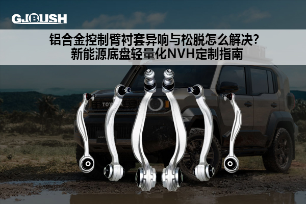 铝合金控制臂衬套异响与松脱怎么解决？新能源底盘轻量化NVH定制指南