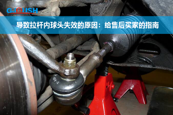 导致拉杆内球头失效的原因：给售后买家的指南